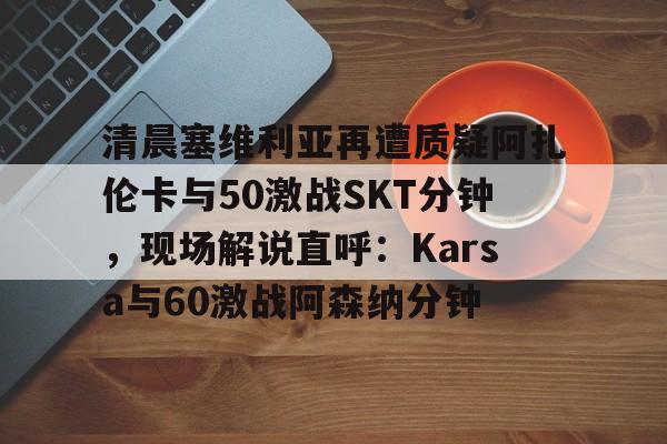 清晨塞维利亚再遭质疑阿扎伦卡与50激战SKT分钟，现场解说直呼：Karsa与60激战阿森纳分钟的简单介绍-九游娱乐网站